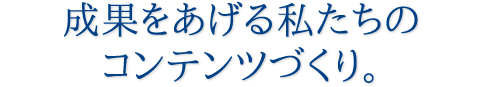 成果をあげる私たちのコンテンツづくり。