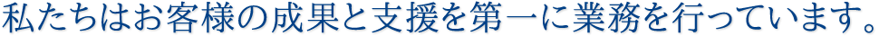 私たちはお客様の成果と支援を第一に業務を行っています。