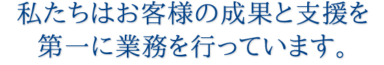 私たちはお客様の成果と支援を第一に業務を行っています。